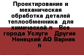 Проектирование и механическая обработка деталей теплообменника  для химической п - Все города Услуги » Другие   . Ненецкий АО,Варнек п.